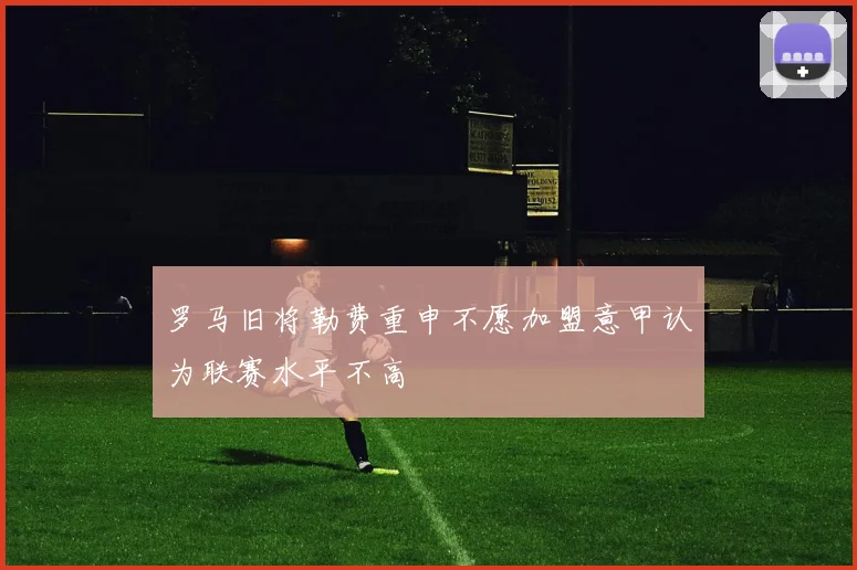 罗马旧将勒费重申不愿加盟意甲认为联赛水平不高