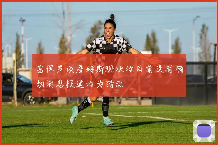富保罗谈詹姆斯现状称目前没有确切消息报道均为猜测