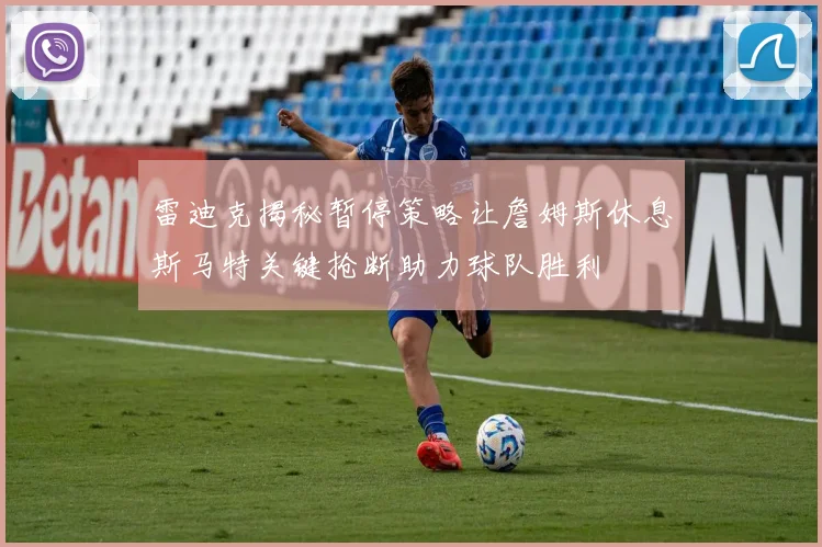 雷迪克揭秘暂停策略让詹姆斯休息斯马特关键抢断助力球队胜利