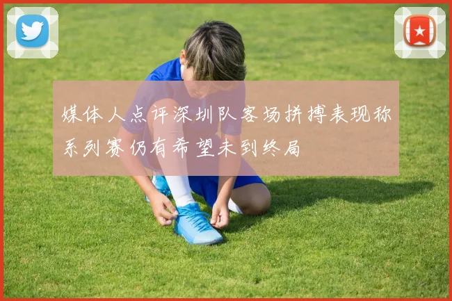 媒体人点评深圳队客场拼搏表现称系列赛仍有希望未到终局
