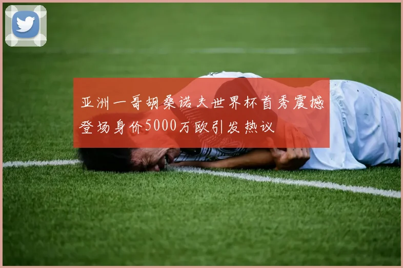 亚洲一哥胡桑诺夫世界杯首秀震撼登场身价5000万欧引发热议