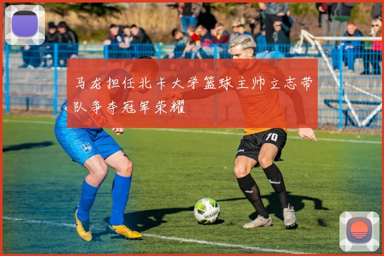 马龙担任北卡大学篮球主帅立志带队争夺冠军荣耀