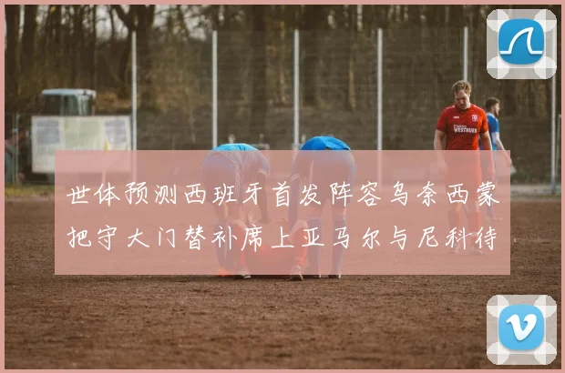 世体预测西班牙首发阵容乌奈西蒙把守大门替补席上亚马尔与尼科待命