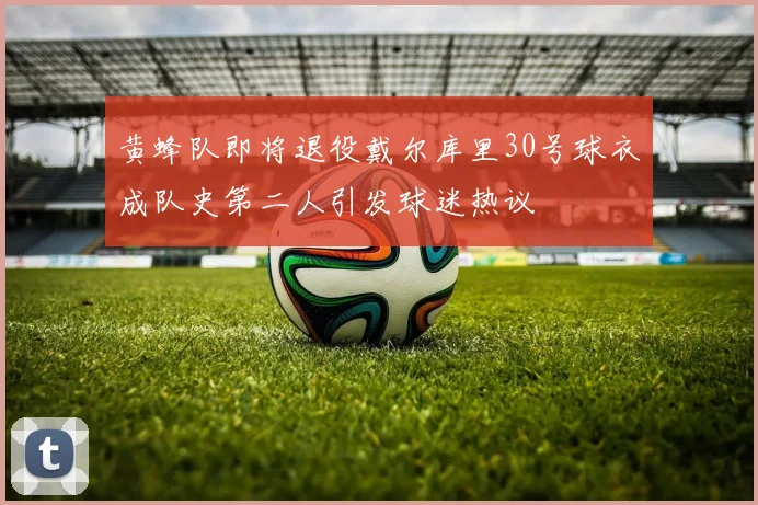 黄蜂队即将退役戴尔库里30号球衣成队史第二人引发球迷热议