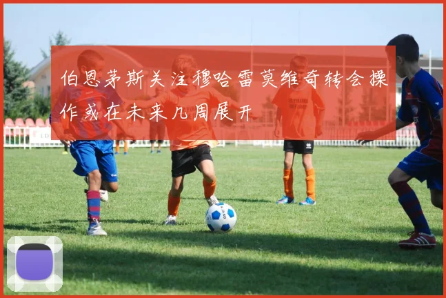 伯恩茅斯关注穆哈雷莫维奇转会操作或在未来几周展开