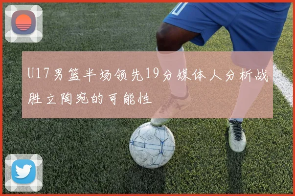 U17男篮半场领先19分媒体人分析战胜立陶宛的可能性