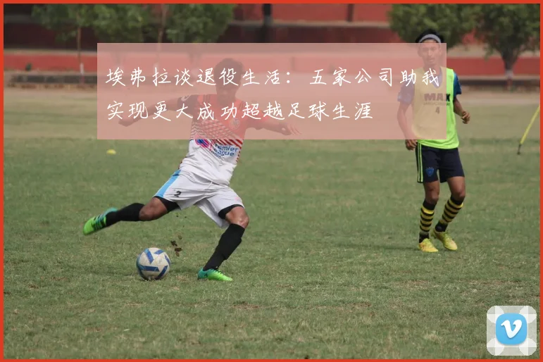 埃弗拉谈退役生活：五家公司助我实现更大成功超越足球生涯