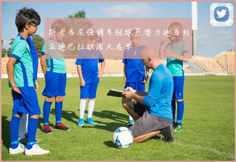 斯卡洛尼强调年轻球员潜力迪马利亚迪巴拉缺席大名单