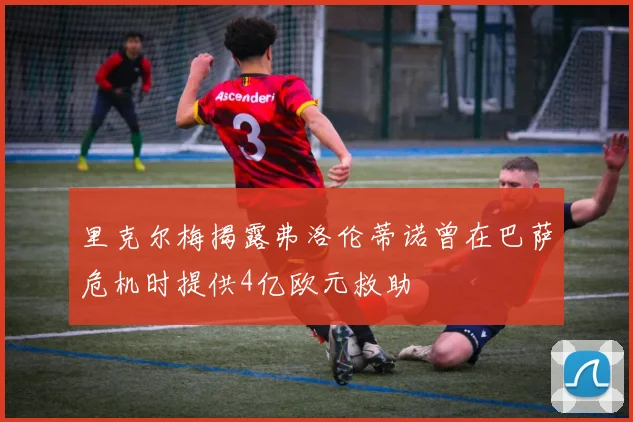 里克尔梅揭露弗洛伦蒂诺曾在巴萨危机时提供4亿欧元救助