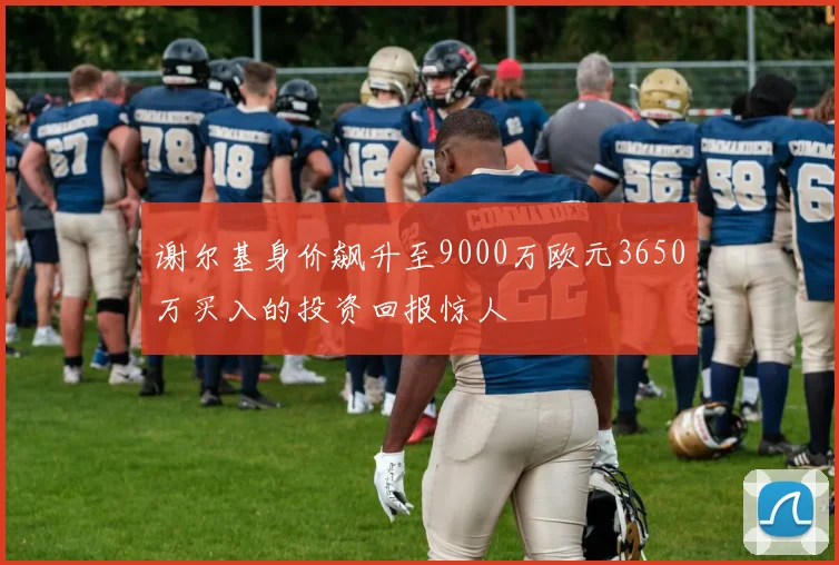 谢尔基身价飙升至9000万欧元3650万买入的投资回报惊人