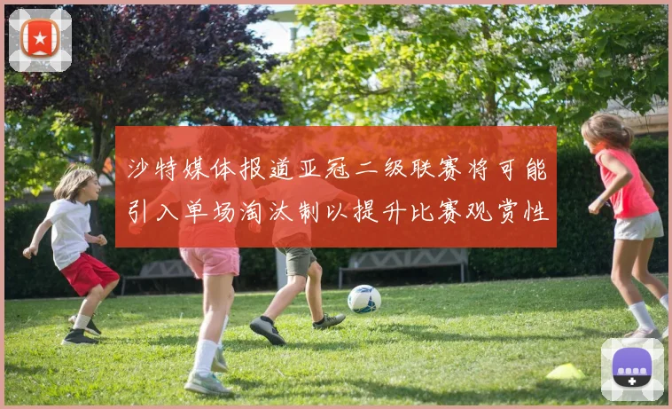 沙特媒体报道亚冠二级联赛将可能引入单场淘汰制以提升比赛观赏性