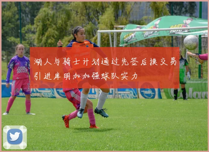 湖人与骑士计划通过先签后换交易引进库明加加强球队实力