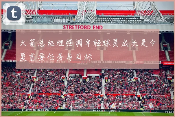 火箭总经理强调年轻球员成长是今夏首要任务与目标