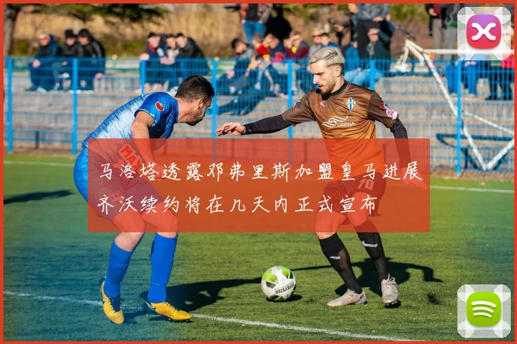马洛塔透露邓弗里斯加盟皇马进展齐沃续约将在几天内正式宣布