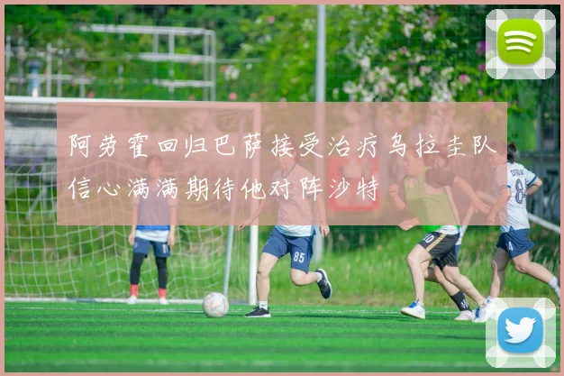 阿劳霍回归巴萨接受治疗乌拉圭队信心满满期待他对阵沙特