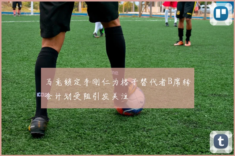 马竞锁定李刚仁为格子替代者B席转会计划受阻引发关注