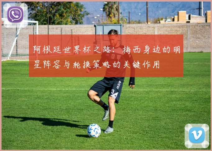 阿根廷世界杯之路：梅西身边的明星阵容与轮换策略的关键作用