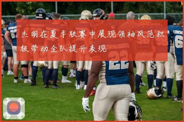 杰明在夏季联赛中展现领袖风范积极带动全队提升表现