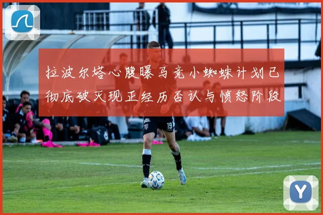 拉波尔塔心腹曝马竞小蜘蛛计划已彻底破灭现正经历否认与愤怒阶段