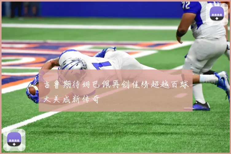 吉鲁期待姆巴佩再创佳绩超越百球大关成新传奇