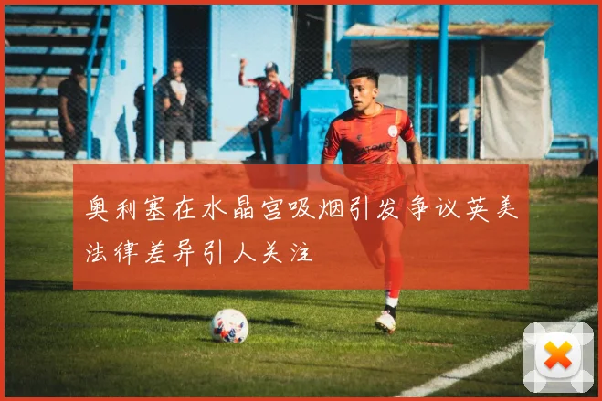 奥利塞在水晶宫吸烟引发争议英美法律差异引人关注