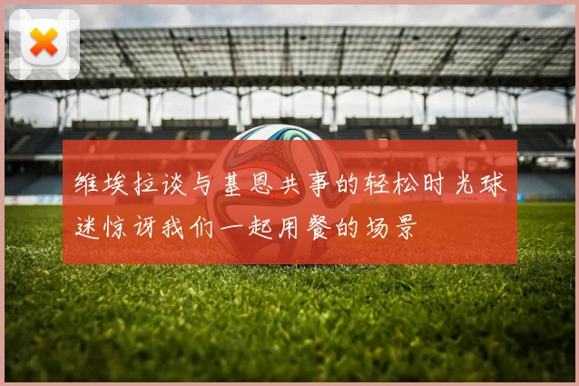 维埃拉谈与基恩共事的轻松时光球迷惊讶我们一起用餐的场景