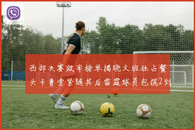 西部决赛效率榜单揭晓文班独占鳌头卡鲁索紧随其后雷霆球员包揽2到5名