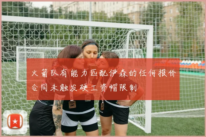 火箭队有能力匹配伊森的任何报价合同未触发硬工资帽限制