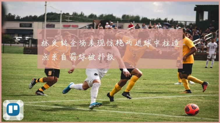 林良铭全场表现惊艳两进球中柱造点亲自罚球被扑救
