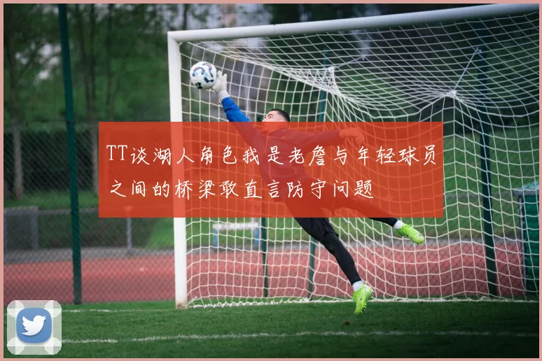 TT谈湖人角色我是老詹与年轻球员之间的桥梁敢直言防守问题