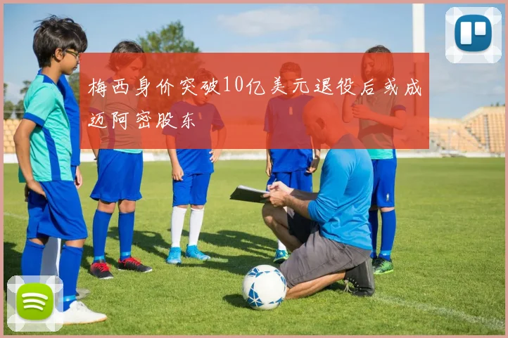 梅西身价突破10亿美元退役后或成迈阿密股东