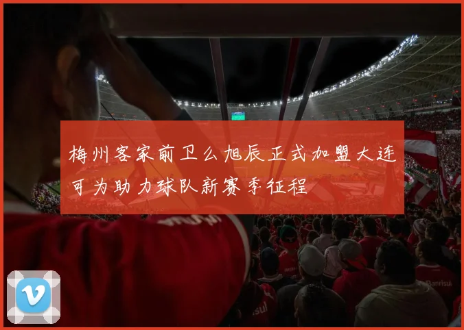 梅州客家前卫么旭辰正式加盟大连可为助力球队新赛季征程