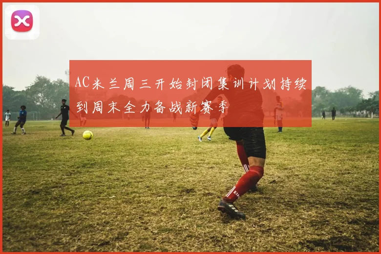 AC米兰周三开始封闭集训计划持续到周末全力备战新赛季