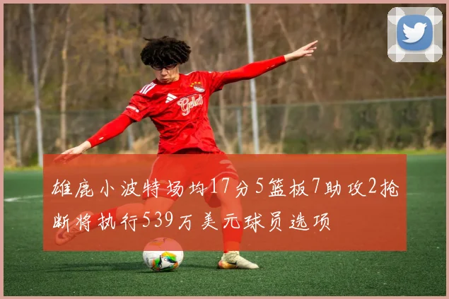 雄鹿小波特场均17分5篮板7助攻2抢断将执行539万美元球员选项