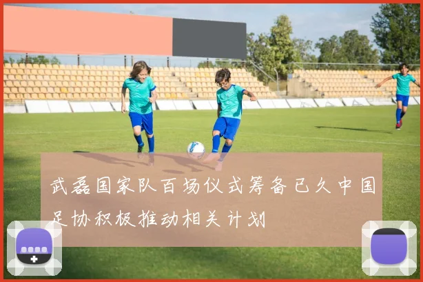 武磊国家队百场仪式筹备已久中国足协积极推动相关计划