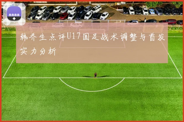 韩乔生点评U17国足战术调整与首发实力分析