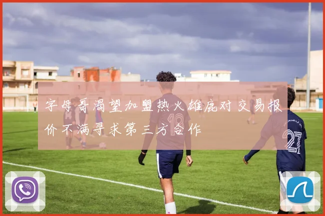 字母哥渴望加盟热火雄鹿对交易报价不满寻求第三方合作